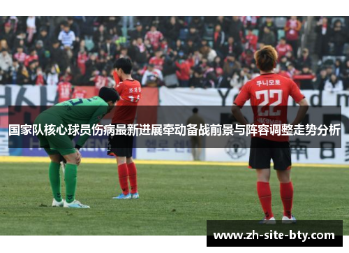 国家队核心球员伤病最新进展牵动备战前景与阵容调整走势分析