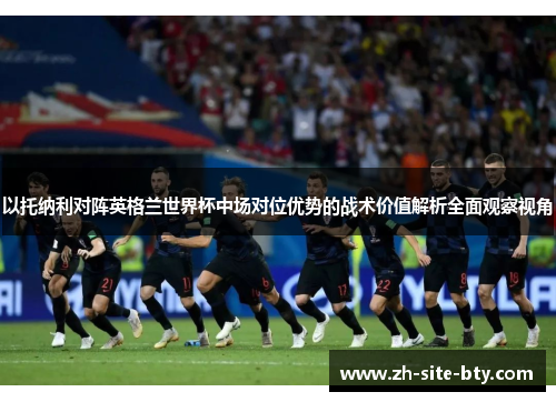 以托纳利对阵英格兰世界杯中场对位优势的战术价值解析全面观察视角 以托纳利对阵英格兰世界杯中场对位优势的战术价值解析全面观察视角