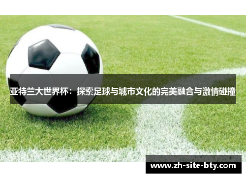 亚特兰大世界杯：探索足球与城市文化的完美融合与激情碰撞