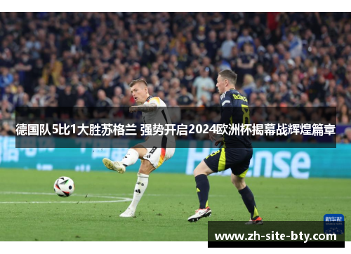 德国队5比1大胜苏格兰 强势开启2024欧洲杯揭幕战辉煌篇章